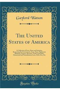 The United States of America: A Collection of Facts, Dates and Statistics, Respecting the Government, Army, Navy, Diplomatic Relations, Finance, Revenue, Tariff, Land Sales, Homestead and Naturalization Laws, Debt, Etc;, Etc (Classic Reprint)