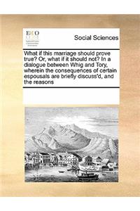 What If This Marriage Should Prove True? Or, What If It Should Not? in a Dialogue Between Whig and Tory, Wherein the Consequences of Certain Espousals Are Briefly Discuss'd, and the Reasons