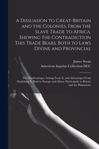 A Dissuasion to Great-Britain and the Colonies, From the Slave Trade to Africa. Shewing the Contradiction This Trade Bears, Both to Laws Divine and Provincial; the Disadvantages Arising From It, and Advantages From Abolishing It, Both to Europe And