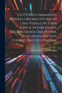 Gottfried Immanuel Wenzels Beobachtungen Und Versuche Über Einige Interessante Gegenstände Der Physik, Naturgeschichte, Chemie Und Oeconomie
