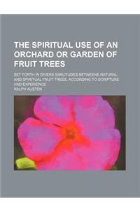 The Spiritual Use of an Orchard or Garden of Fruit Trees; Set Forth in Divers Similitudes Betweene Natural and Spiritual Fruit Trees, According to Scripture and Experience