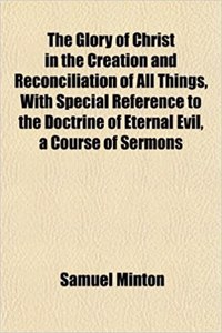 The Glory of Christ in the Creation and Reconciliation of All Things, with Special Reference to the Doctrine of Eternal Evil, a Course of Sermons