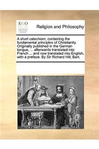 A short catechism; containing the fundamental principles of Christianity. Originally published in the German tongue, ... afterwards translated into French ... and now translated into English, with a preface. By Sir Richard Hill, Bart.