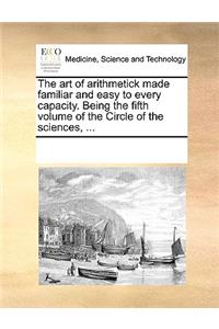 The art of arithmetick made familiar and easy to every capacity. Being the fifth volume of the Circle of the sciences, ...