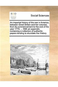 An impartial history of the war in America, between Great Britain and her colonies, from its commencement to the end of the year 1779. ... With an appendix, containing a collection of authentic papers tending to elucidate the History