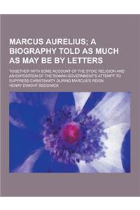 Marcus Aurelius; Together with Some Account of the Stoic Religion and an Exposition of the Roman Government's Attempt to Suppress Christianity During