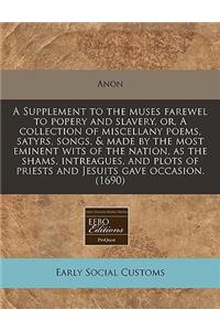 A Supplement to the Muses Farewel to Popery and Slavery, Or, a Collection of Miscellany Poems, Satyrs, Songs, & Made by the Most Eminent Wits of the Nation, as the Shams, Intreagues, and Plots of Priests and Jesuits Gave Occasion. (1690)