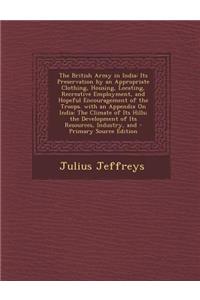 The British Army in India: Its Preservation by an Appropriate Clothing, Housing, Locating, Recreative Employment, and Hopeful Encouragement of Th
