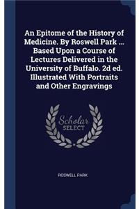 An Epitome of the History of Medicine. by Roswell Park ... Based Upon a Course of Lectures Delivered in the University of Buffalo. 2D Ed. Illustrated with Portraits and Other Engravings