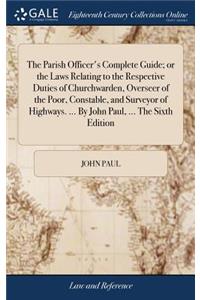 The Parish Officer's Complete Guide; Or the Laws Relating to the Respective Duties of Churchwarden, Overseer of the Poor, Constable, and Surveyor of Highways. ... by John Paul, ... the Sixth Edition