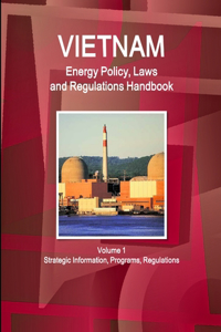 Vietnam Energy Policy, Laws and Regulations Handbook Volume 1 Strategic Information, Programs, Regulations