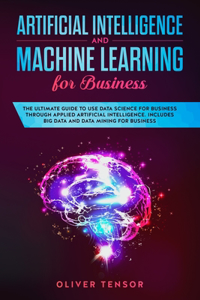 Artificial Intelligence and Machine Learning for Business: The Ultimate Guide to Use Data Science for Business Through Applied Artificial Intelligence. Includes Big Data and Data Mining for Business