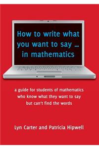 How to Write What You Want to Say ... in Mathematics: A Guide for Students of Mathematics Who Know What They Want to Say But Can't Find the Words