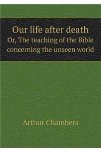 Our Life After Death Or, the Teaching of the Bible Concerning the Unseen World