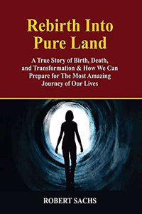 Rebirth Into Pure Land: A True Story of Birth, Death, and Transformation & How We Can Prepare for The Most Amazing Journey of Our Lives