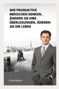 Wie produktive Menschen denken_ Ändern Sie Ihre Überlegungen, ändern Sie Ihr Leben