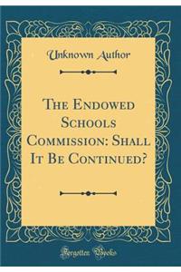 The Endowed Schools Commission: Shall It Be Continued? (Classic Reprint)