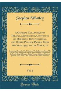 A General Collection of Treatys, Manifesto's, Contracts of Marriage, Renunciations, and Other Publick Papers, from the Year 1495, to the Year 1712, Vol. 2: Containing, Treaty for Our Netherland Trade, Between Henry VII. and the Duke of Burgundy; Tr