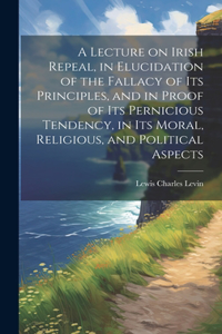 Lecture on Irish Repeal, in Elucidation of the Fallacy of its Principles, and in Proof of its Pernicious Tendency, in its Moral, Religious, and Political Aspects