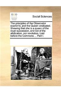 The Principles of the Observator Examin'd, and the Queen Vindicated. Shewing That She Is a Queen of the Royal Succession, and Not of the Abdication, Nor Revolution. Laid Before the Commons ... Part I.