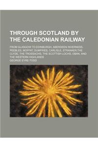 Through Scotland by the Caledonian Railway; From Glasgow to Edinburgh, Aberdeen Inverness, Peebles, Moffat, Dumfries, Carlisle, Stranaer, the Clyde, T