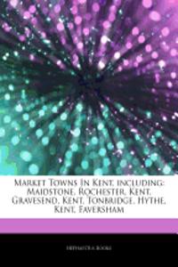 Articles on Market Towns in Kent, Including: Maidstone, Rochester, Kent, Gravesend, Kent, Tonbridge, Hythe, Kent, Faversham