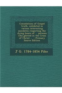 Consolations of Gospel Truth, Exhibited in Various Interesting Anecdotes Respecting the Dying Hours of ... Persons Who Gloried in the Cross of Christ