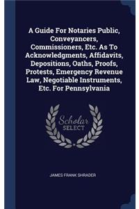 A Guide For Notaries Public, Conveyancers, Commissioners, Etc. As To Acknowledgments, Affidavits, Depositions, Oaths, Proofs, Protests, Emergency Revenue Law, Negotiable Instruments, Etc. For Pennsylvania
