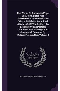 The Works of Alexander Pope, Esq., with Notes and Illustrations, by Himself and Others. to Which Are Added, a New Life of the Author, an Estimate of His Poetical Character and Writings, and Occasional Remarks by William Roscoe, Esq, Volume 8