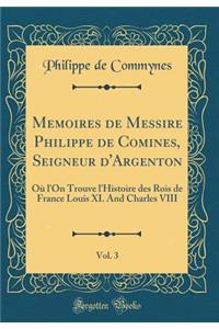 Memoires de Messire Philippe de Comines, Seigneur d'Argenton, Vol. 3: OÃ¹ l'On Trouve l'Histoire Des Rois de France Louis XI. and Charles VIII (Classic Reprint)