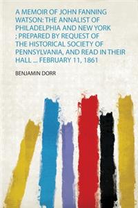 A Memoir of John Fanning Watson: the Annalist of Philadelphia and New York; Prepared by Request of the Historical Society of Pennsylvania, and Read in Their Hall ... February 11, 1861