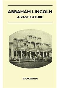 Abraham Lincoln - A Vast Future - Selected Articles Published Over More Than A Century Reflecting The Foresight And Influence Of The Great Illinois Lawyer And President