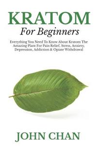 Kratom for Beginners: Everything You Need to Know about Kratom the Amazing Plant for Pain Relieve, Stress, Anxiety, Depression, Addiction & Opiate Withdrawal
