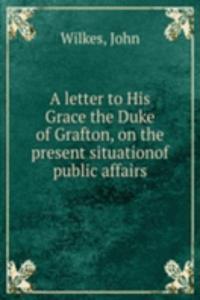 letter to His Grace the Duke of Grafton, on the present situationof public affairs