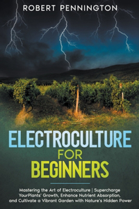 Electroculture for Beginners: Mastering the Art of Electroculture Supercharge Your Plants' Growth, Enhance Nutrient Absorption, and Cultivate a Vibrant Garden with Nature's Hidde