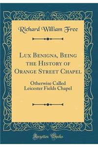 Lux Benigna, Being the History of Orange Street Chapel: Otherwise Called Leicester Fields Chapel (Classic Reprint)