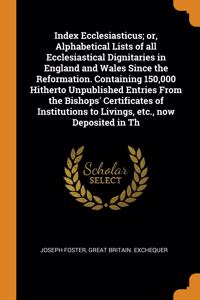 Index Ecclesiasticus; or, Alphabetical Lists of all Ecclesiastical Dignitaries in England and Wales Since the Reformation. Containing 150,000 Hitherto Unpublished Entries From the Bishops' Certificates of Institutions to Livings, etc., now Deposite