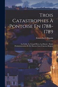 Trois Catastrophes À Pontoise En 1788-1789: La Grêle, Le Grand Hiver, La Disette: Étude D'administration Et De Moeurs Sous L'ancien Régime