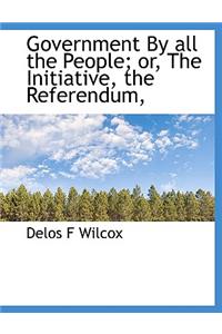 Government by All the People; Or, the Initiative, the Referendum,