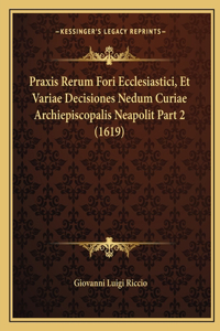 Praxis Rerum Fori Ecclesiastici, Et Variae Decisiones Nedum Curiae Archiepiscopalis Neapolit Part 2 (1619)
