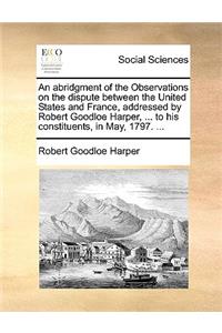 An Abridgment of the Observations on the Dispute Between the United States and France, Addressed by Robert Goodloe Harper, ... to His Constituents, in May, 1797. ...