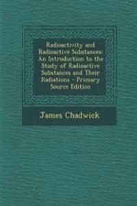 Radioactivity and Radioactive Substances: An Introduction to the Study of Radioactive Substances and Their Radiations - Primary Source Edition
