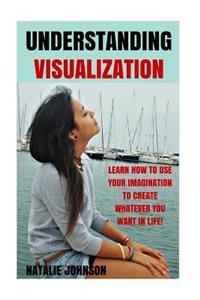 Understanding Visualization: Learn How to Use Your Imagination to Create What You Want in Life