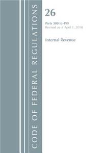 Code of Federal Regulations, Title 26 Internal Revenue 300-499, Revised as of April 1, 2018