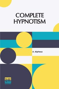 Complete Hypnotism: Mesmerism, Mind-Reading, And Spiritualism How To Hypnotize: Being An Exhaustive And Practical System Of Method, Application And Use