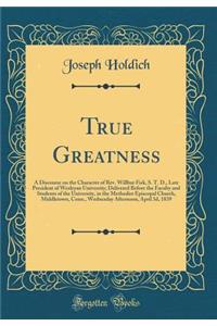 True Greatness: A Discourse on the Character of Rev. Willbur Fisk, S. T. D., Late President of Wesleyan University; Delivered Before the Faculty and Students of the University, in the Methodist Episcopal Church, Middletown, Conn., Wednesday Afterno