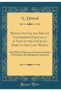 Ritual Its Use and Misuse Considered Especially in View of the Church's Debt to the Lost World: And Three Papers on Some Curiosities of Patristic and Mediaeal Literature (Classic Reprint)