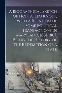 A Biographical Sketch of Hon. A. Leo Knott, With a Relation of Some Political Transactions in Maryland, 1861-1867. Being the History of the Redemption of a State