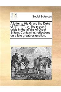 A letter to His Grace the Duke of N********, on the present crisis in the affairs of Great Britain. Containing, reflections on a late great resignation.