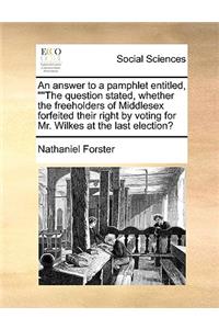 An Answer to a Pamphlet Entitled, the Question Stated, Whether the Freeholders of Middlesex Forfeited Their Right by Voting for Mr. Wilkes at the Last Election?